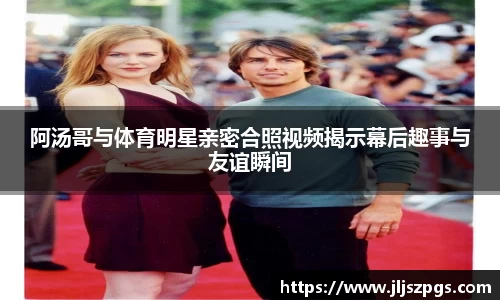阿汤哥与体育明星亲密合照视频揭示幕后趣事与友谊瞬间