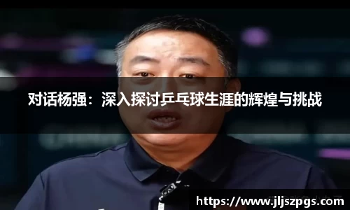 对话杨强：深入探讨乒乓球生涯的辉煌与挑战