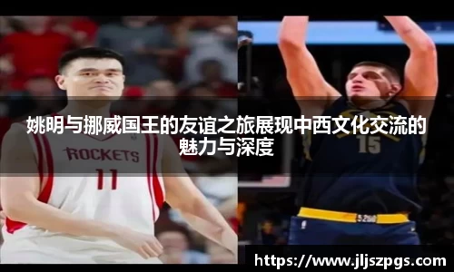 姚明与挪威国王的友谊之旅展现中西文化交流的魅力与深度