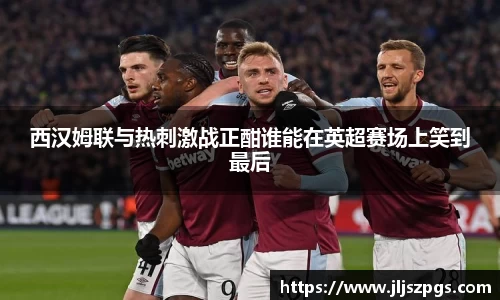 西汉姆联与热刺激战正酣谁能在英超赛场上笑到最后