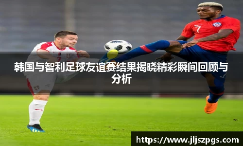 韩国与智利足球友谊赛结果揭晓精彩瞬间回顾与分析