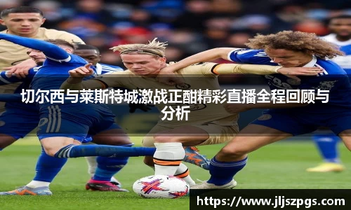切尔西与莱斯特城激战正酣精彩直播全程回顾与分析