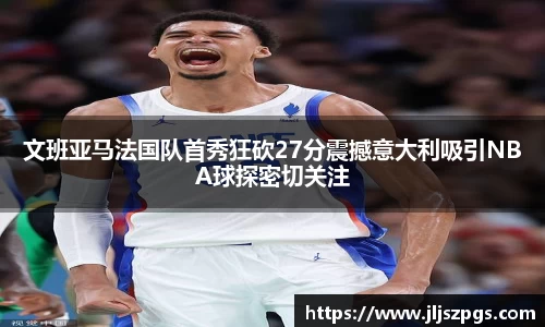 文班亚马法国队首秀狂砍27分震撼意大利吸引NBA球探密切关注