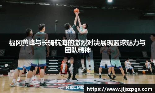 福冈黄蜂与长骑航海的激烈对决展现篮球魅力与团队精神